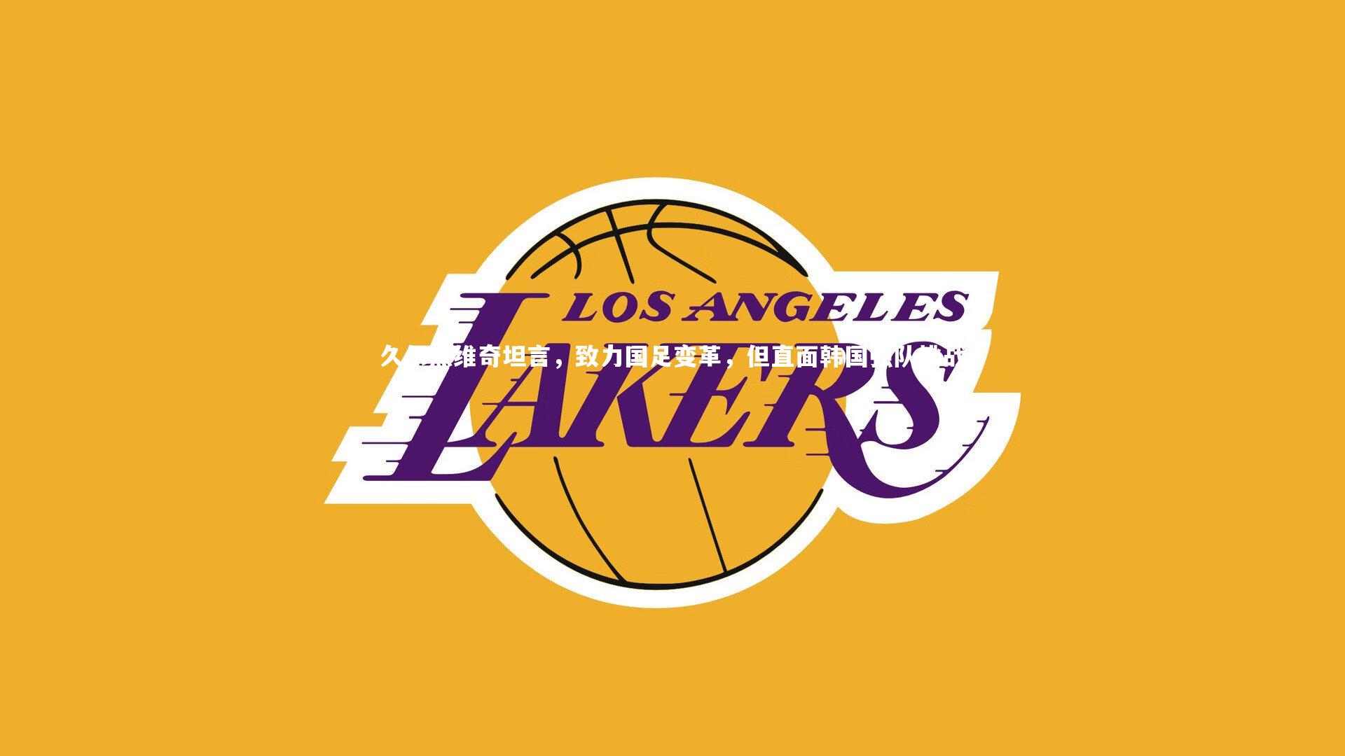 久尔杰维奇坦言，致力国足变革，但直面韩国强队挑战